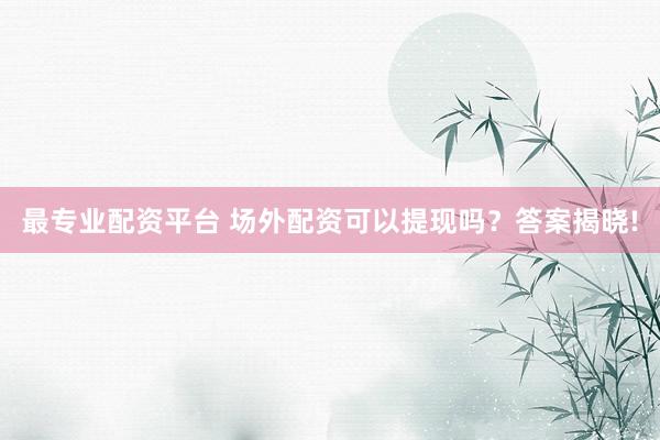 最专业配资平台 场外配资可以提现吗？答案揭晓!