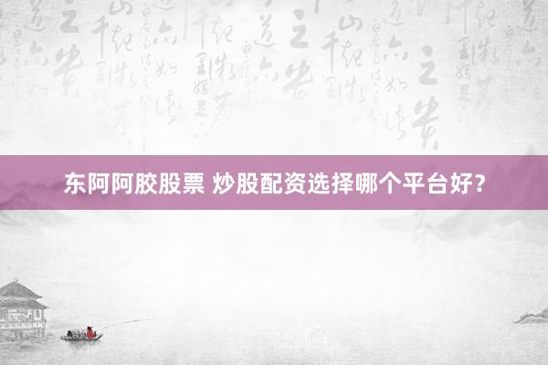 东阿阿胶股票 炒股配资选择哪个平台好?