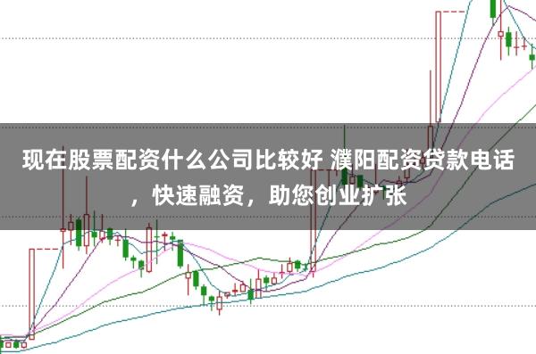 现在股票配资什么公司比较好 濮阳配资贷款电话，快速融资，助您创业扩张