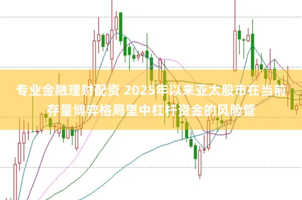 专业金融理财配资 2025年以来亚太股市在当前存量博弈格局里中杠杆资金的风险管