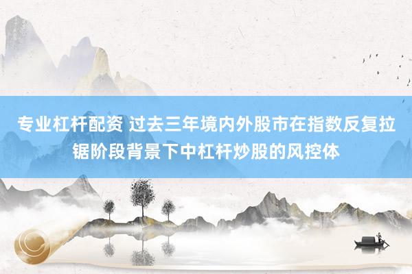 专业杠杆配资 过去三年境内外股市在指数反复拉锯阶段背景下中杠杆炒股的风控体