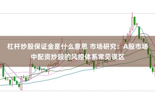 杠杆炒股保证金是什么意思 市场研究:A股市场中配资炒股的风控体系常见误区