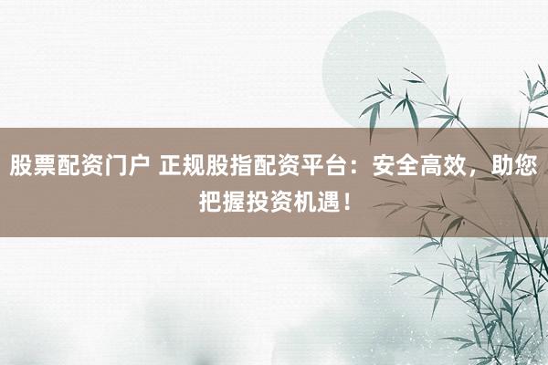 股票配资门户 正规股指配资平台：安全高效，助您把握投资机遇！