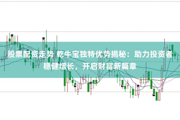 股票配资走势 乾牛宝独特优势揭秘：助力投资者稳健增长，开启财富新篇章